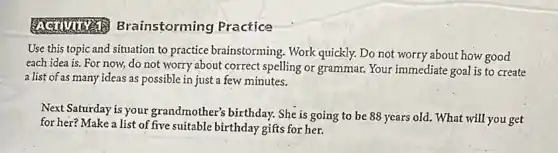 rainstorming Practice
Use this topic and situation to practice brainstorming. Work quickly.Do not worry about how good
each idea is. For now, do not worry about correct spelling or grammar. Your immediate goal is to create
a list of as many ideas as possible in just a few minutes.
Next Saturday is your grandmother's birthday. She is going to be 88 years old. What will you get
for her? Make a list of five suitable birthday gifts for her.