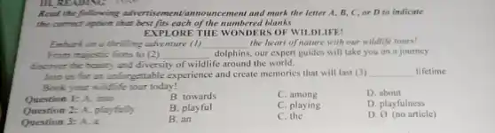 Read the following advertise ment/announ cement and mark the letter A, B, C,or D to indicate
the correct option that best fits each of the numbered blanks
EXPLORE THE WONDERS OF WILDLIFE!
Embark on a thrilling adventure (1) __ the heart of nature with our wildlife tours?
From mujestic lions to (2) __ dolphins, our expert guides will take you on a journey
discover the beauty and diversity of wildlife around the world.
Join us for an unforgettable experience and create memories that will last (3) __ lifetime
Book your wildlife tour today!
Question 1: A. into
B. towards
C. among
D. about
Question 2: A. playfully
B. playful
C. playing
D. playfulness
Question 3: A. a
B. an
C. the
D. 0 (no article)