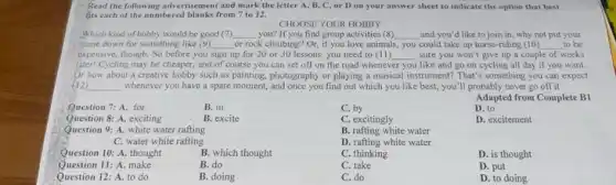 Read the following advertisemen and mark the letter A, B, C, or D on your answer sheet to indicate the option that best
fits each of the numbered blanks from 7 to 12.
CHOOSE YOUR HOBBY
Which kind of hobby would be good (7) __ you? If you find group activities (8) __ and you'd like to join in, why not put your
name down for something like (9) __ or rock climbing? Or if you love animals, you could take up horse-riding (10) __ to be
expensive, though. So before you sign up for 20 or 30 lessons you need to (11) __ sure you won't give up a couple of weeks
later!Cycling may be cheaper,and of course you can set off on the road whenever you like and go on cycling all day if you want.
Or how about a creative hobby such as painting.photography or playing a musical instrument? That's something you can expect
(12) __ whenever you have a spare moment, and once you find out which you like best, you'll probably never go off it
Question 7: A. for	B. in
Question 8: A. exciting	B. excite
Question 9: A. white water rafting
C. water white rafting
Question 10: A. thought	B. which thought
Question 11: A. make	B. do
Question 12: A. to do	B. doing
C. by
C. excitingly
B. rafting white water
D. rafting white water
C. thinking
C. take
C. do
Adapted from Complete B1
D. to
D. excitement
D. is thought
D. put
D. to doing