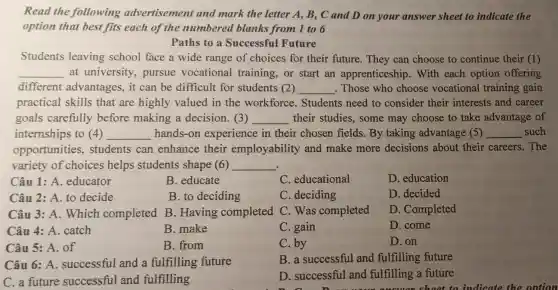 Read the following advertisement and mark the letter A,B, C and D on your answer sheet to indicate the
option that best fits each of the numbered blanks from 1 to 6
Paths to a Successful Future
Students leaving school face a wide range of choices for their future.They can choose to continue their (1)
__ at university pursue vocational training, or start an apprenticeship . With each option offering
different advantages, it can be difficult for students (2) __ . Those who choose vocational training gain
practical skills that are highly valued in the workforce . Students need to consider their interests and career
goals carefully before making a decision. (3) __ their studies, some may choose to take advantage of
internships to (4) __ hands-on experience in their chosen fields. By taking advantage (5) __ such
opportunities students can enhance their employability and make more decisions about their careers. The
variety of choices helps students shape (6) __
Câu 1: A.educator
B. educate
C. educational
D. education
Câu 2: A. to decide
B. to deciding
C. deciding
D. decided
Câu 3: A. Which completed B . Having completed C. Was completed
D. Completed
Câu 4: A. catch
B. make
C. gain
D. come
Câu 5: A. of
B. from
C. by
D. on
Câu 6: A.successful and a fulfilling future
B. a successful and fulfilling future
C. a future successful and fulfilling
D. successful and fulfilling a future
shoot to indicate th o ontion