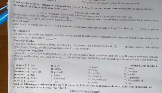 Read the following advertisement and mark the letter A, B, C, or D on your answer sheet to indicate the option that best
his each of the numbered blanks from I to 6.
We in the Student Affairs Office know hongement tips it is to manage your time well!
Time management tips
Unlike high school, in college students spend (I)
__
time in class and more time studying outside of class. Some students have
families, (2) __
have jobs, and all have busy lives.
Write it down
Write down the things you need to do in a notebook, or use an on line tool to create a "to-do" list. Then (3)
__ things as you do
them.
Stay organized
Use different notebooks and folders for each class so you can find them easily. Organize your computer files in a way that works for
you, knowing where every (4) __ is.
Plan study blocks
: Never study for hours without a break. For a block of 50 minutes, take a 10 -minute break. (5)
__ difficult material, make shorter study blocks. During your break, relax, have a snack, or get some air.
Do important things first
Think of it this way: You want to fit three large rocks, some smaller rocks, and some sand into a jar. If you put in the sand first, and
then the smaller rocks.you won't have (6) __
for the big rocks.Put the big rocks in first, then the smaller rocks, and at the end, the sand.
Adapted from Skillful 1
Question 1: A.less
B. more
C. fewer
D. much
Question 2: A. others
B. another
C. other
Question 3: A. check off
B. give off
Question 4: A. item
B. factor
C. pass by
D. the other
Question 5: A. As for
B. Instead of
C. resource
D. put off
Question 6: A. room
B. land
C. Regardless of
D. contributor
C. street
D. Irrespective of
D. area
916. THENG ANII
Thời gian làm bài 50 phút, không kể thời gian phát để
Read the following advertisement and mark the letter A, B, C, or D on your answer sheet to indicate the option that best
fits each of the numbered blanks from 7 to 12.
CHOOSE YOUR HOBBY