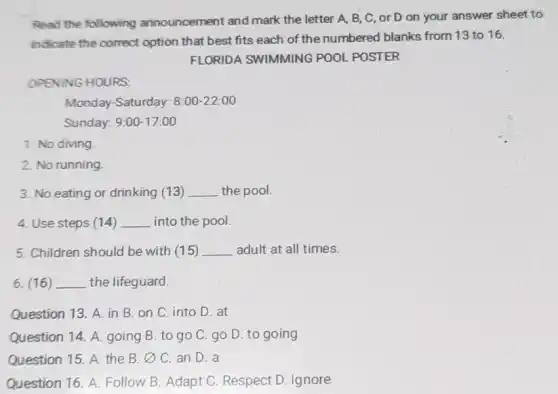 Read the following announcement and mark the letter A, B,C, or D on your answer sheet to
indicate the correct option that best fits each of the numbered blanks from 13 to 16.
FLORIDA SWIMMING POOL POSTER
OPENING HOURS.
Monday-Saturday: 8:00-22:00
Sunday: 9:00-17:00
1. No diving
2. No running
3. No eating or drinking (13) __ the pool.
4. Use steps (14) __ into the pool.
5. Children should be with (15) __ adult at all times.
6. (16) __ the lifeguard.
Question 13. A. in B. on C. into D. at
Question 14. A. going B. to go C.go D. to going
Question 15. A. the B. varnothing  C. an D. a
Question 16. A. Follow B. Adapt C. Respect D. Ignore