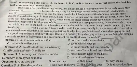 Read the following notes and circle the letter A, B, C, or D to indicate the correct option that best fits
each other numbered blanks below.
Radio has a long and interesting history, and it has changed a lot over the years.In the early years, radio
attracted (1) __ it became the main way for them to get access to daily news and entertainment. It
was (2) __ means of media for many people that it has become a friend of many families. Many
people enjoyed listening to it, from news, music to stories As time went on radio also got better . It went from
using old-fashioned technology to digital,which made the sound clearer and let people listen to more stations.
Therefore, despite the development of (3) __ , radio is still very popular today. It has shows where you
can call in and talk to the hosts.which makes it interactive and fun. And even though people cannot enjoy the
visuals (4) __ with TV or the Internet, radio is still important especially in remote areas where Internet is
not accessible or affordable for certain populations. It helps keep people informed about what's going on, and
it's a good way to hear about new things. Radio will probably keep changing as time goes on, but radio remains
a reliable source of information and entertainment for people all over the world (5) __
Question 1. A. so much audience that
B. too much audience much that
C. that much audience so
D. too much audience so
Question 2. A. so affordable and user -friendly
B. so an affordable and user-friendly
C. affordable and user.-friendly so
D. such an affordable and user-friendly
Question 3. A. more types of modern media
B. more modern types of media
C. modern more types of media
D. more of modern media types
Question 4. A. as they can
B. as can they
C. they as can
D. they can as
Question 5. A. like always does
B. like does it always C. like it always does
D. it always does like