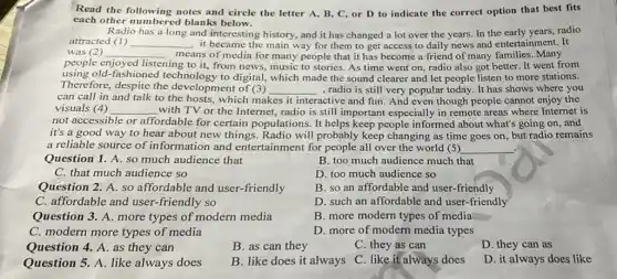 Read the following notes and circle the letter A, B, C, or D to indicate the correct option that best fits
each other numbered blanks below.
Radio has a long and interesting history, and it has changed a lot over the years.In the early years, radio
attracted (1) __ it became the main way for them to get access to daily news and entertainment. It
was (2) __
ing to it, from news,music to stories. As time went on, radio also got better. It went from
means of media for many people that it has become a friend of many families. Many
people enjoyed listening
using old-fashioned technology to digital, which made the sound clearer and let people listen to more stations.
Therefore, despite the development of (3) __ , radio is still very popular today. It has shows where you
can call in and talk to the hosts, which makes it interactive and fun. And even though people cannot enjoy the
visuals (4) __ with TV or the Internet, radio is still important especially in remote areas where Internet is
not accessible or affordable for certain populations. It helps keep people informed about what's going on, and
it's a good way to hear about new things. Radio will probably keep changing as time goes on, but radio remains
a reliable source of information and entertainment for people all over the world (5) __
Question 1. A. so much audience that
B. too much audience much that
C. that much audience so
D. too much audience so
Question 2. A. so affordable and user.-friendly
B. so an affordable and user-friendly
C. affordable and user.-friendly so
D. such an affordable and user-friendly
Question 3. A. more types of modern media
B. more modern types of media
C. modern more types of media
D. more of modern media types
Question 4. A. as they can
B. as can they
C. they as can
D. they can as
Question 5. A. like always does
B. like does it always
C. like it always does
D. it always does like