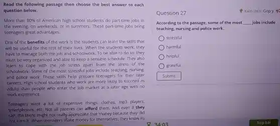 Read the following passage then choose the best answer to each
question below.
More than 80%  of American high school students do part-time jobs in
the evening, on weekends.or in summers. These part-time jobs bring
teenagers great advantages.
One of the benefits of the work is the students can learn the skills that
will be useful for the rest of their lives. When the students work, they
have to manage both the job and schoolwork To be able to do so, they
must be very organized and able to keep a sensible schedule. They also
learn to cope with the job stress apart from the stress of the
schoolwork. Some of the most stressful jobs include teaching, nursing.
and police work. These skills help prepare teenagers for their later
careers. High school students who work are more likely to succeed as
adults than people who enter the job market at a later age with no
work experience.
Teenagers want a lot of expensive things clothes, mp3 players,
smartphones, etc. Not all parents can afford them.And even if they
can, the teens might not really appreciate that money because they did
not earn it. When teenagers make money for themselves, they know its
Question 27	Q Kiến thức Góp ý
According to the passage some of the most __ jobs include
teaching, nursing and police work.
stressful
harmful
helpful
grateful
Submit