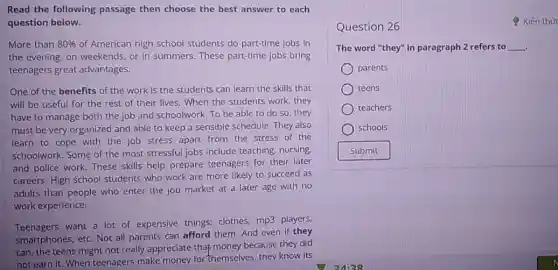 Read the following passage then choose the best answer to each
question below.
More than 80%  of American high school students do part-time jobs in
the evening, on weekends or in summers. These part-time jobs bring
teenagers great advantages.
One of the benefits of the work is the students can learn the skills that
will be useful for the rest of their lives. When the students work, they
have to manage both the job and schoolwork To be able to do so, they
must be very organized and able to keep a sensible schedule. They also
learn to cope with the job stress apart from the stress of the
schoolwork. Some of the most stressful jobs include teaching, nursing,
and police work. These skills help prepare teenagers for their later
careers. High school students who work are more likely to succeed as
adults than people who enter the job market at a later age with no
work experience.
Teenagers want a lot of expensive things:clothes, mp3 players,
smartphones, etc. Not all parents can afford them And even if they
can, the teens might not really appreciate that money because they did
not earn it. When teenagers make money for themselves, they know its
Question 26
Kiến thức
The word "they" in paragraph 2 refers to __
parents
teens
teachers
schools
Submit