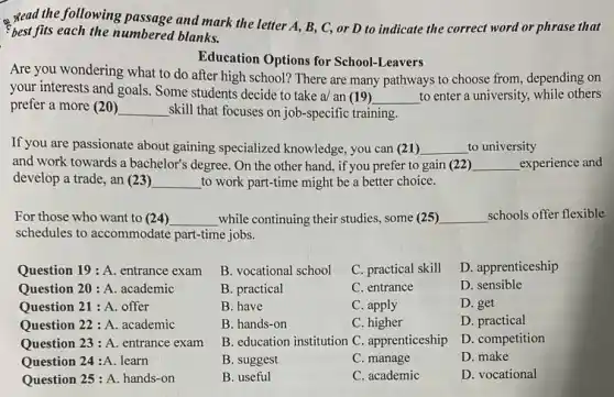 - Read the following passage the following passage and mark the letter A.B, C, or D to indicate the correct word or phrase that
best fits each the numbered blanks.
Education Options for School -Leavers
Are you wondering what to do after high school? There are many pathways to choose from,depending on
your interests and goals.Some students decide to take a/ an (19)
__ to enter a university,while others
prefer a more (20) __ skill that focuses on job -specific training.
If you are passionate about gaining specialized knowledge.you can (21) __ to university
and work towards a bachelor's degree. On the other hand, if you prefer to gain (22) __ experience and
develop a trade, an (23) __ to work part-time might be a better choice
For those who want to (24) __ while continuing their studies some (25) __ schools offer flexible
schedules to accommodate part-time jobs.
Question 19 : A. entrance exam
Question 20 : A. academic
Question 21 : A. offer
Question 22 : A. academic
Question 23 : A. entrance exam
Question 24:A. learn
Question 25 : A. hands -on
B. vocational school C. practical skill
B. practical	C. entrance
B. have	C. apply
B. hands-on	C. higher
B. education institution C apprenticeship
B. suggest	C. manage
B. useful	C. academic
D. apprenticeship
D. sensible
D. get
D. practical
D. competition
D. make
D. vocational