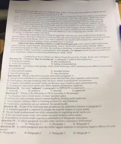 Read the following passage about and mark the letter A, B, C or D on your answer sheet to indicate the best
answer to each of the following questions from 23 to 30.
In recent years, social media platforms have become a central part of daily life, offering users
to connect, share, and communicate noted
rising offer many advantages, experts have note
concerns about their effects on mental health, particularly among young people (Smith & Anderson,
2018). Studies reveal that excessive social media use can contribute to feelings of anxiety depressior
A. primary its intention to promote connection and social interaction (Twenge &is users to compare themselves rimay reason for these mental health concerns is the tendency for social media users to compare
to feel inadequate about their own lives. Additionally , the constant notifications and messages contribute to a
"fear of missing out" or FOMO, which keeps individuals in a cycle of checking their phones, often reducing
the quality of sleep and overall well-being.
There is also a growing body of research suggesting a link between social media use and decreased
attention spans. When users frequently switch between apps and notifications, their ability to focus for extended
periods may diminish (Rosen ,2019). This shift in attention can interfere with productivity especially in
academic and professional settings.where sustained focus is essential.
Addressing these challenge s requires a multi-faceted approach. Some mental health professionals
suggest limiting screen time and setting boundaries, such as "device-free" hours before bedtime Others
recommend engaging in offline activities, like reading or exercising, to reduce dependence on social media and
build healthier habits. According to psychologists, such strategies can enhance mental resilience and allow for
more meaningful, balanced relationships (Robinson & Smith 2020)
(Adapted from Social Media and Mental Health Research by Twenge, Rosen, and colleagues)
Question 23. The phrase "fear of missing out" in paragraph 2 could be best replaced by
__ .
A. longing for reunion
B. fear of getting lost
C. worry of exclusion
D. feeling of dissatisfaction
Question 24. According to the passage, which of the following is NOT mentioned as an effect of social media
on mental health?
A. improved self-esteem
B. increased anxiety
C. fear of missing out
D. sleep disruption
Question 25. Which of the following best summarizes paragraph 3?
A. Social media contributes to concentration issues that facilitate users' academic achievements.
B. Notifications and app-switching harm the focus needed in professional environments.
C. Frequent notifications on social media can decrease users' attention spans and productivity.
D. Distractions from social media only affect students performance negatively.
Question 26. The word "enhance" in paragraph 4 is OPPOSITE in meaning to __
A. diminish
B. reinforce
C. intensify
D. appreciate
Question 27. Which of the following is TRUE according to the passage?
A. Notifications have a mild impact on users'attention spans.
B. Offline activities can help improve mental health by limiting social media use.
C. Social media's primary effect is fostering productivity and interaction.
D. Screen time restrictions are not necessary for mental health.
Question 28. Which of the following best paraphrases the underlined sentence in paragraph 4?
A. A balanced approach is required to mitigate the harmful impacts of social media.
B. Mental health professionals are solely responsible for regulating social media use.
C. With consistent screen time, individuals can build healthier online habits.
D. Dependence on social media requires a combination of therapeutic techniques.
Question 29. In which paragraph does the writer mention a concessive relationship?
A. Paragraph 1
B. Paragraph 2
C. Paragraph 3
D. Paragraph 4
Question 30. In which paragraph does the writer suggest solutions to mitigating negative effects of social
media?
4. Paragraph 1
B. Paragraph 2
C. Paragraph 3
D. Paragraph 4