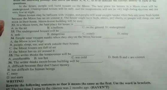 Read the following passage Who mark the letter A, B, C, or D to Indicate the correct answer to each of the
questions.
In the future, people will build houses on the Moon The best place for houses in a Moon town will be
underground. Underground houses will be safe.and the temperatures will not be very high during daytime and not
very low at night.
Moon homes may be balloons with oxygen, and people will wear oxygen masks when they are away from home
because the Moon has no air around it.The house might have beds tables, and chairs, so people will sleep, cat, and
work in their home.Moon-house building will be easy.
32. In a Moon town, the best place for house is __
A. in the air
B. a balloon
C. on the ground D. underground
33. The underground houses will be __
A. safe
B. dangerous
C. unsafe
D. noisy
34. People wear oxygen masks when they stay on the Moon because __
A. the Moon is too large
B. people sleep, cat and work outside their houses
C. the Moon houses are full of air
D. the Moon has no air around it
35. The writer thinks the temperature will be __
A. comfortable B. too hot
C. too cold
D. Both B and c are correct
36. The writer thinks moon-house building will be __
A. difficult because they don't have money
B. too difficult for human beings
C. easy
D. not easy
WRITING
Rewrite the following sentences so that it means the same as the first. Use the word in brackets.
37. The last time I went to the cinema was 2 months ago (HAVEN'T)