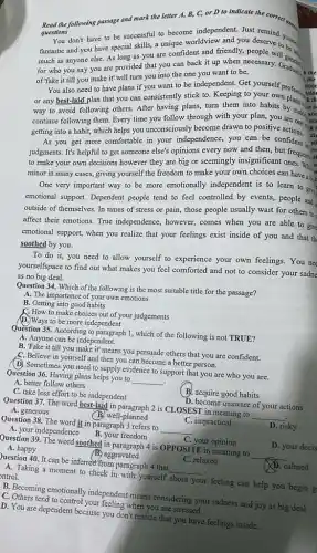 Read the following passage and mark the letter A, B, C, or D to indicate the correct and
questions
You don't have to be successful to become independent. Just
fantastic and you have special skills, a unique worldview and you deserve to four
much as anyone else.As long as you are confident and friendly,people will get
for who you say you are provided that you can back it want to becary. Gradual
the of "fake it till you make it' will turn you into the one you want to be.
You also need to have plans if you want to be independent.Get yourself stior
or any best-laid plan that you can consistently stick to. Keeping to
stio
k th
way to avoid following others. After having plans,turn them into habits by making
continue following them. Every time you follow through with your plan, you are sti
getting into a habit,which helps you unconsciously become drawn to positive are one
iti
As you get more comfortable in your independence you can be confident st
judgments. It's helpful to get someone else's opinions every now and then but frequents
to make your own decisions however they are big or seemingly insignificant offections
minor in many cases,giving yourself the freedom to make your own choices can have a big
One very important way to be more emotionally independent is to learn to
emotional support. Dependent people tend to feel controlled by events, people and
outside of themselves. In times of stress or pain, those people usually wait for others to
affect their emotions. True independence, however, comes when you are able to give
emotional support, when you realize that your feelings exist inside of you and that th
soothed by you.
To do it, you need to allow yourself to experience your own feelings.You ne
yourselfspace to find out what makes you feel comforted and not to consider your sadne
as no big deal.
Question 34. Which of the following is the most suitable title for the passage?
A. The importance of your own emotions
B. Getting into good habits
C. How to make choices out of your judgements
D. Ways to be more independent
Question 35. According to paragraph 1, which of the following is not TRUE?
A. Anyone can be independent.
B. 'Fake it till you make it' means you persuade others that you are confident.
C. Believe in yourself and then you can become a better person.
(D) Sometimes you need to supply evidence to support that you are who you are.
Question 36. Having plans helps you to
__
.
A. better follow others
C. take less effort to be independent
B. acquire good habits
A. generous
D. become unaware of your actions
Question 37. The word best-Jaid in paragraph 2 is CLOSEST in meaning to
__ (B.) well-planned
C. impractical
Question 38. The word it in paragraph 3 refers to
__
D. risky
A. your independence B.your freedom
A. happy
C. your opinion
Question 39. The word soothed in paragraph 4 is OPPOSITE in meaning to
D. your decis
(B) aggravated
Question 40. It can be inferred from paragraph 4 that
__
C. relaxed
__
A. Taking a moment to check in with yourself
about your
ar feeling can help you begin g
ontrol.
D. calmed
C. Others tend to control your feeling when you are stressed.
B. Becoming emotionally independent means considering your sadness and joy as big deal
D. You are dependent because you don't realize that you have feelings inside.