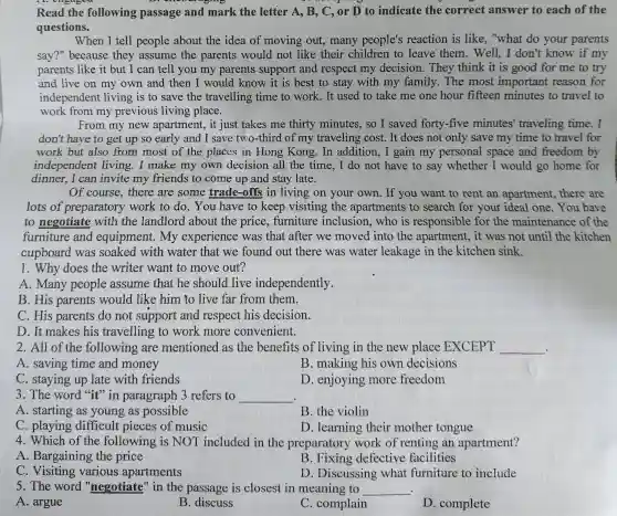 Read the following passage and mark the letter A, B,, C, or D to indicate the correct answer to each of the
questions.
When I tell people about the idea of moving out, many people's reaction is like, "what do your parents
say?" because they assume the parents would not like their children to leave them. Well,I don't know if my
parents like it but I can tell you my parents support and respect my decision.They think it is good for me to try
and live on my own and then I would know it is best to stay with my family.The most important reason for
independent living is to save the travelling time to work. It used to take me one hour fifteen minutes to travel to
work from my previous living place.
From my new apartment, it just takes me thirty minutes, so I saved forty-five minutes'traveling time. I
don't have to get up so early and I save two-third of my traveling cost. It does not only save my time to travel for
work but also from most of the places in Hong Kong. In addition,,I gain my personal space and freedom by
independent living I make my own decision all the time, I do not have to say whether I would go home for
dinner. I can invite my friends to come up and stay late.
Of course, there are some trade-offs in living on your own. If you want to rent an apartment, there are
lots of preparatory work to do. You have to keep visiting the apartments to search for your ideal one. Yo I have
to negotiate with the landlord about the price, furniture inclusion, who is responsible for the maintenance of the
furniture and equipment. My experience was that after we moved into the apartment, it was not until the kitchen
cupboard was soaked with water that we found out there was water leakage in the kitchen sink.
1. Why does the writer want to move out?
A. Many people assume that he should live independently.
B. His parents would like him to live far from them.
C. His parents do not support and respect his decision.
D. It makes his travelling to work more convenient.
2. All of the following are mentioned as the benefits of living in the new place EXCEPT __
A. saving time and money
B. making his own decisions
C. staying up late with friends
D. enjoying more freedom
3. The word "it"in paragraph 3 refers to __
A. starting as young as possible
B. the violin
C. playing difficult pieces of music
D. learning their mother tongue
4. Which of the following is NOT included in the preparatory work of renting an apartment?
A. Bargaining the price
B. Fixing defective facilities
C Visiting various apartments
D. Discussing what furniture to include
5. The word "negotiate" in the passage is closest in meaning to __ .
A. argue
B
C. complain
D. complete