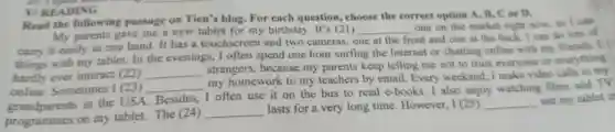 Read the following passage on Tien's blog.For each question.choose the correct option A.B.C.or D.
My par ents gave me a new tablet for my birthday. It 's (21)
__
one on the mar ket right now, so I can
things with my tablet.In the evenings I often spen d one hour surfing the Interne t or chatting online with my friends. I
carry I cas ily in one hand. It has a touchscreen and two It's (2) one at the front and one at thc back. I can do lots of
hardly ever interact (22) __
strang ers, because my parents keep telling me not to trust everyone or everything
online.Sometimes I(23) __
my homework to my teachers by email.Every weekend,I make vide calls
grandparents in the USA Besides,I often use it on the bus to read e -books. I also enjoy watching films and TV
programn es on my tablet The (24)
__
lasts for a very long time However, I (25) __ use my tablet in
V/READING