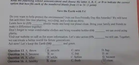 Read the following school announcement and choose the letter A, B, C, or D to indicate the correct
option that best fits each of the numbered blanks from 13 to 16. (1 point)
Save the Earth with Us!
Do you want to help protect the environment? Join our Eco-Friendly Day this Saturday! We will have
fun activities like tree planting, recycling , and a clean-up drive.
Learn how to (13) __ plastic waste and keep our planet clean. Bring your family and friends to
make a difference together.
Don't forget to wear comfortable clothes and bring reusable bottles (14) __ we can avoid using
plastiC.
Visit our website or call us for more information. Let's take action (15) __ we still can. Together,
we can create a better world for future generations.
Act now! Let's keep the Earth (16) __ and green.
Question 13. A throw
B. recycle
C. save
D. buy
Question 14. A . because
B. so
C. but
D.or
Question 15. A. after
B. while
C. before
D. because
Question 16. A healthy
B. clear
C. fresh
D. clean