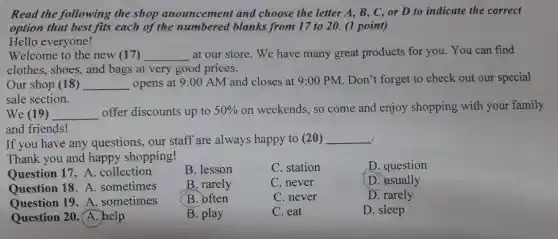 Read the following the shop anouncement and choose the letter A , B, C, or D to indicate the correct
option that best fits each of the numbered blanks from 17 to 20. (1 point)
Hello everyone!
Welcome to the new (17) __ at our store. We have many great products for you.You can find
clothes, shoes, and bags at very good prices.
Our shop (18) __ opens at 9:00 AM and closes at 9:00 PM. Don't forget to check out our special
sale section.
We (19) __ offer discounts up to 50%  on weekends, so come and enjoy shopping with your family
and friends!
If you have any questions, our staff are always happy to (20) __
Thank you and happy shopping!
D. question
B. lesson
C. station
Question 17. A . collection
B. rarely
C. never
D. usually
Question 18. A . sometimes
B. often
C. never
D. rarely
Question 19. A . sometimes
C. eat
D. sleep
Question 20.A. help
B. play