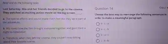 Read and do the following tasks.
Last Saturday, Mia and her friends decided to go to the cinema.
They watched an exciting action movie on the big screen. __
a. The special effects and sound made them feel like they were part of
the adventure.
b. Mia loved how the film brought everyone together and gave them a
night to remember.
c. Therefore, when they left the cinema, they couldn't stop talking
about their favorite scenes.
Question 14	Góp ý
Choose the best way to rearrange the following sentences in
order to make a meaningful paragraph.
b-c-a
a-c-b
) b
c-a-b