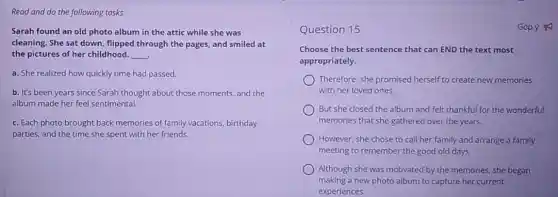 Read and do the following tasks.
Sarah found an old photo album in the attic while she was
cleaning. She sat down flipped through the pages.and smiled at
the pictures of her childhood. __
a. She realized how quickly time had passed.
b. It's been years since Sarah thought about those moments. and the
album made her feel sentimental.
c. Each photo brought back memories of family vacations, birthday
parties, and the time she spent with her friends.
Question 15
Choose the best sentence that can END the text most
appropriately.
Therefore. she promised herself to create new memories
with her loved ones.
But she closed the album and felt thankful for the wonderful
memories that she gathered over the years.
However, she chose to call her family and arrange a family
meeting to remember the good old days.
Although she was motivated by the memories, she began
making a new photo album to capture her current
experiences.