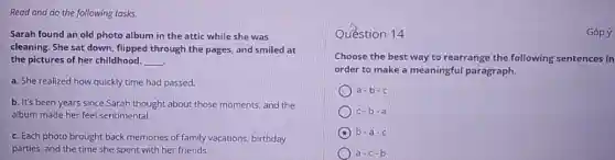 Read and do the following tasks.
Sarah found an old photo album in the attic while she was
cleaning. She sat down flipped through the pages.and smiled at
the pictures of her childhood. __
a. She realized how quickly time had passed.
b. It's been years since Sarah thought about those moments, and the
album made her feel sentimental.
c. Each photo brought back memories of family vacations, birthday
parties, and the time she spent with her friends.
Question 14	Góp ý
Choose the best way to rearrange the following sentences in
order to make a meaningful paragraph.
a-b-c
c-b-a
b-a-c
a-c-b