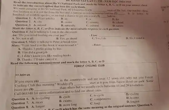 Read the introduction about Ba Vi National Park and mark the letter A, B,C, or D on your answer sheet
to indicate the correct option that best fits each blank.
We went camping at Ba Vi National Park, 60 kilometres to (1)
__ west of Ha Noi Our teacher chose
this location as it is not far from Ha Noi and is famous as a mountainous tourism (2)
__ It is home to
hundreds of wildlife species so we had a chance to get into a real (3) __ habitat.
Question 1. A. 0 (no article)
B. an
C. a
D. the
Question 2. A. city
B. centre
C. country
D. school
Question 3. A. natural
B. naturally
C. cultural
D. nature
ĐE KHAO SAT LAN I - TH - NĂM HỌC 2024-2025
Mark the letter A , B, C, or D to indicate the most suitable response to each question.
Question 4. An is talking to Lien in the classroom.
An: "Do you mind lending me your pen?"
- Lien: __
A. No, not at all.
B. Yes, go ahead
C. Yes, I do.
D. No, I mind it.
Question 5. Mary is talking to Peter at break time.
Mary: "I can lend you this book if want to read it 11
- Peter: __
A. Thanks. I prefer going by bus.
B. You did a great job.
C. I didn't know you like reading books.
D. Thanks. I'll take care of it.
Read the following announcement and mark the letter A, B, C or D
FOREST CYCLING CLUB
>>Join us
If you enjoy (6)
__
in the countryside and are over 12 years old, why not join Forcst
Cycling Club this morning?Weekly (7)
__
start at 6 p m from Forest Hotel car park. Some
races are (8 ) __
than others but we usually cycle between 10 and 20 kilometres.
Call 065548 for more information and to find out about costs.
B. cycle
C. to cycle
D. cycling
Question 6. A. to cycling
B. exams
C. competitions
D. lessons
Question 7. A races
B. more long
C. long
D. longest
Question 8. A. longer
long . A C or D which has the same meaning as the original sentence. Question 9.
wrap fo
is. c
n