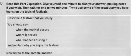 Read this Part 2 question. Give yourself one minute to plan your answer,making notes
if you wish. Then talk for one to two minutes. Try to use some of the vocabulary you have
learnt on the topic of festivals.
Describe a festival that you enjoy.
You should say:
when the festival occurs
where it occurs
what happens during it
and explain why you enjoy the festival.
Now listen to the sample answer.