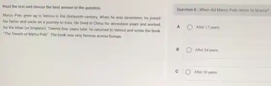 Read the text and choose the best answer to the question.
Marco Polo grew up in Venice in the thirteenth century. When he was seventeen, he joined
his father and uncle on a journey to Asia. He lived in China for seventeen years and worked
for the Khan (or Emperor). Twenty-four years later he returned to Venice and wrote the book
"The Travels of Marco Polo". The book was very famous across Europe.
Question 8: When did Marco Polo return to Venice?
A	After 17 years
B
After 24 years
C
After 20 years