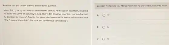 Read the text and choose the best answer to the question.
Marco Polo grew up in Venice in the thirteenth century. At the age of seventeen, he joined
his father and uncle on a journey to Asia. He lived in China for seventeen years and worked
for the Khan (or Emperor). Twenty- four years later, he returned to Venice and wrote the book
"The Travels of Marco Polo". The book was very famous across Europe.
Question 7: How old was Marco Polo when he started his journey to Asia?
A	17
B	24
C	13