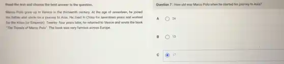 Read the text and choose the best answer to the question.
Marco Polo grew up in Venice in the thirteenth century. At the age of seventeen, he joined
his father and uncle on a journey to Asia. He lived in China for seventeen years and worked
for the Khan (or Emperor). Twenty- four years later, he returned to Venice and wrote the book
"The Travels of Marco Polo". The book was very famous across Europe.
Question 7: How old was Marco Polo when he started his journey to Asia?
A	24
B	13
C C 17