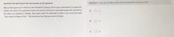 Read the text and choose the best answer to the question.
Marco Polo grew up in Venice in the thirteenth century. At the age of seventeen, he joined his
father and uncle on a journey to Asia.He lived in China for seventeen years and worked for
the Khan (or Emperor)Twenty- four years later he returned to Venice and wrote the book
"The Travels of Marco Polo". The book was very famous across Europe.
Question 7: How old was Marco Polo when he started his journey to Asia?
A	17
B 13
C 24