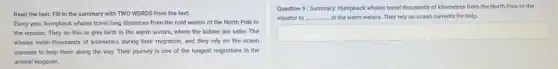 Read the text. Fill in the summary with TWO WORDS from the text.
Every year, humpback whales travel long distances from the cold waters of the North Pole to
the equator. They do this to give birth In the warm waters,where the babies are safer. The
whales swim thousands of kllometers during their migration and they rely on the ocean
currents to help them along the way. Their journey is one of the longest migrations in the
animal kingdom.
Question 9: Summary: Humpback whales travel thousands of kilometres from the North Pole to the
equator to __ -In the warm waters.They rely on ocean currents for help.
square