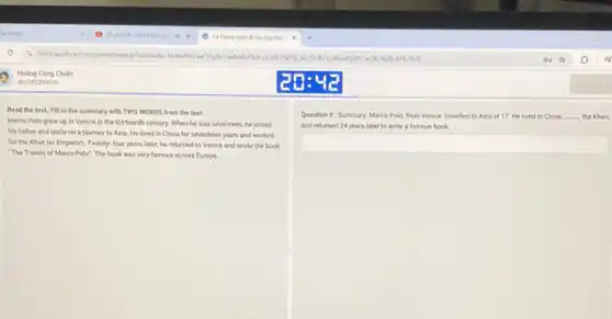 Read the text. Fill in the summary with TWO WORDS from the text.
Marco Polo grew up in Venice in the thirteenth century. When he was seventeen, he joined
his father and uncle on a journey to Asia. He lived in China for seventeen years and worked
for the Khan (or Emperor). Twenty- four years later, he returned to Venice and wrote the book
"The Travels of Marco Polo". The book was very famous across Europe
Question 9: Summary: Marco Polo, from Venice, travelled to Asia at 17 He lived in China, __ the Khan,
and returned 24 years later to write a famous book.