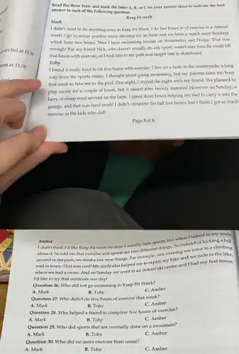 Read the three texts and mark the letter A, B, or C on your answer sheet to indicate the best
answer to each of the following question.
Mark
Keep fit week
I didn't need to do anything extra in Keep Fit Week. I do five hours in of exercise in a normal
week! I go to soccer practice every Monday for an hour and we have a match most Sundays
which lasts two hours.Then I have swimming lessons on Wednesday and Friday. That was
enough! But my friend Nick, who doesn't usually do any sport, wasn't sure how he could fill
five hours with exercise,so I took him to the park and taught him to skateboard.
Toby
I found it really hard to fill five hours with exercise. I live on a farm in the countryside, a long
way from the sports centre. I thought about going swimming, but my parents were too busy
that week to take me to the pool.One night, I stayed the night with my friend We planned to
play soccer for a couple of hours, but it rained after twenty minutes! However on Sunday.a
lorry of sheep food arrived on the farm I spent three hours helping my dad to carry it into the
garage, and that was hard work! I didn't complete the full five hours but I think I got as much
exercise as the kids who did!
Amber
I didn't think I'd like Keep Fit week because I usually hate sports, but when I taller?to my uncle
about it, he told me that exercise and sports are two different things. So instead of kicking a ball
around in the park we tried a few new things. For example one evening we went to a climbing
around wall in town. That was cool! My uncle also helped me to repair my bike and we rode to the lake.
where we had a swim. And on Sunday we went to an indoor ski centre and I had my first lesson.
I'd like to try that outdoors one day!
Question 26. Who did not go swimming in Keep Fit Week?
A. Mark
B. Toby
C. Amber
Question 27. Who didn't do five hours of exercise that week?
A. Mark
B. Toby
C. Amber
Question 28. Who helped a friend to complete five hours of exercise?
A. Mark
B. Toby
C. Amber
Question 29. Who did sports that are normally done on a mountain?
A. Mark
B. Toby
C. Amber
Question 30. Who did no more exercise than usual?
A. Mark
B. Toby
C. Amber