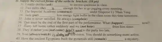 really of the verbs ir brackets.(10 pts)
31.I really dislike (ask)
__ to answer que stions in class.
32. Two miles (be) __ enough for her to go jogging every morning. Two
33 The Imper (construct)
__ under Em peror Ly Nhan Tong
34. Jack (put) __ low energy light bulbs in the class room this time tomorrow.
35.John is never satisfied . He always (complain) __
36.That mus be the end of the first part of the performance . What (happen) __ now?
37. Harry left home rather sudden ly and I we (n ot hear) __ from him since.
38.They 'd rather you (not come) __ to the party too late.
39.You (always/watch is ware here vision.You sho uld do something more active. __
40.How the ancient Eo votians built th e pvramids stil 1 (remain) __ a mvsterv