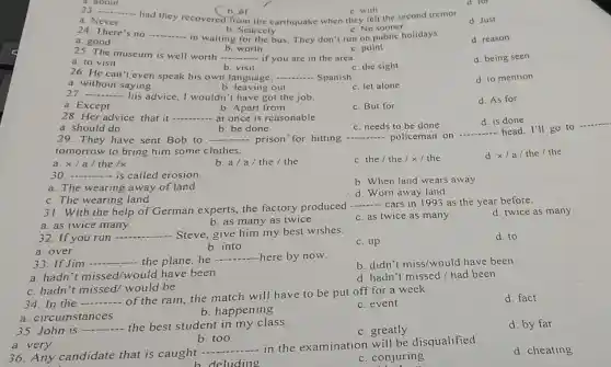 had they recovered from the earthquake when they felt the second tremor
b.or
23. __
c. No sooner
a. Never
d. Just
b. Scarcely
24. There's no __ - in waiting for the bus They don't run on public holidays.
d. reason
b. worth
c. point
25. The museum is well worth __ if you are in the area.
d. being seen
a. to visit
b. visit
c. the sight
26. He can't even speak his own language. __ Spanish.
a. without saying
b. leaving out
c. let alone
d. to mention
27. __ ..... advice, I wouldn'I have got the job.
d. As for
a. Except
b. Apart from
c. But for
28. Her advice that it -	at once is reasonable. __
c. needs to be done
d. is done
b. be done
a. should do
29. They have sent Bob to __ prison"for hitting __ policeman on
__ head. I'll go to
tomorrow to bring him some clothes.
a. x/a/the /x
b. a/a/the / the
c. the/ the / x / the
d. x/a/the I the
30. .... __ is called erosion
a. The wearing away of land
b. When land wears away
d. Worn away land
31. With the help of German experts,the factory produced
__ cars in 1993 as the year before.
a. as twice many
b. as many as twice
c. as twice as many
d. twice as many
32. If you run 
__ Steve, give him my best wishes.
a. over
b. into
c. up
d. to
33. If Jim
__ - the plane,he
__ here by now.
b. didn't miss/would have been
a. hadn't missed /would have been
d. hadn't missed/had been
c. hadn't missed would be
34. In the
__
of the rain, the match will have to be put off for a week.
a. circumstances
b. happening
c. event
d. fact
35. John is
__ the best student in my class.
c. greatly
d. by far
a. very
b. too
__
in the examination will be disqualified
36.Any candidate that is caught -..
d. cheating
b deluding
c. conjuring