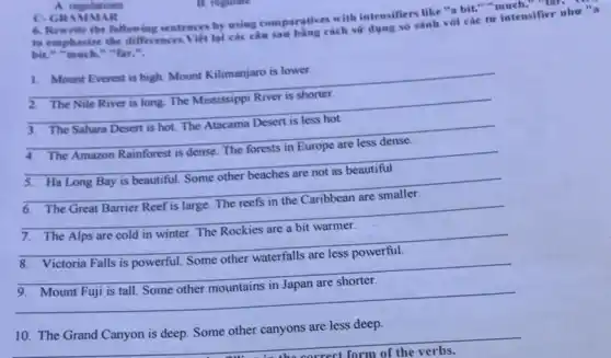 A. regulations
C.GRAM MAR
JAR with intensifiers like "a bit." "much," ","B":"
following sentences by using comparative exch sir dong so sánh với các từ intensifier
bit," "much," "far,".
__
1. Mount Everest is high. Mount Kilimanjaro is lower.
__ breast
__
__
__
__
__
__
__
10. The Grand Canyon is deep. Some other canyons are less deep.
__
background