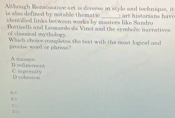 Although Renaissance art is diverse in style and technique,it
is also defined by notable thematic __ ; art historians have
identified links between works by masters like Sandro
Botticelli and Leonardo da Vinci and the symbolic narratives
of classical mythology.
Which choice completes the text.with the most logical and
precise word or phrase?
A nuance
B refinement
C ingenuity
D cohesion
A.A
B.B
C.C
D.D