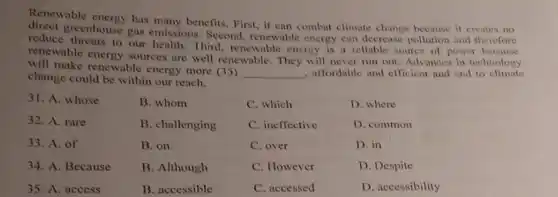 Renewable energy has many benefits. First, it can combat climate change because it creates no
reduce greenhouse gas emissions. Second,renewable energy can decrease pollution and therefore
reduce threats to our health. Third, renewable energy is a reliable source of power because
renewable energy sources are well renewable. They will never run out. Advances in technology
will make renewable energy more (35)
__ , alfordable and efficient and end to climate
change could be within our reach.
31. A. whose
32. A. rare
33. A. of
34. A. Because
35. A. access
B. whom
B. challenging
B. on
B. Although
B. accessible
C. which
C. ineffective
C. over
C. However
C. accessed
D. where
D. common
D. in
D. Despite
D. accessibility