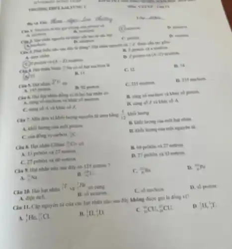 RENO 3
seek.king in
Hy và The
the got chung của promoses of
(C) mutron
B. photon
A. electron
B. nothing
nguyên tử được cấu two this cake fruit
(A)when
B. electron
C. proton
B. neutron
nào sau đây là đúng? Flat nhân nguyên til (}_{2)^4X được câu tạo gồm
A. norm chiles
B. 2 proton và a neutron.
(C) proton và (A-Z) neutron
D. 2 protion và (N+Z) neutron
Cin 4. Hat nhile Natri : Na có số hạt mucheon là
(A)23
B. It
C. 12.
D. M
Cie 5. Hạt nhân
(}_{8)^80U
ob
A. 143 proton.
B. 92 protion
C. 235 neutron
D. 235 mucleon
Câu 6. Hai hạt nhân đồng vị là hai hat nhân có
A. cing so mucleon và khác số neutron.
B. cùng số nucleon và khác số proton
C. cung so A và khác số Z.
D. cung so Z và khác số A.
Câu 7. Một đơn vị khối lượng nguyên từ amu bằng (1)/(12)
khói lượng
A. kholi lurong cula mor proton.
B. khoi lurong cia một hạt nhân.
C. của dong vi carbon (}_{6)^12C
D. khoi lurong cua một nguyên tử.
Câu 8. Hạt nhân Coban (}_{n)^infty Co có
A. 33 protion va 27 notron.
B. 60 proton và 27 notron.
C. 27 proton và 60 notron.
D. 27 proton và 33 notron.
Câu 9. Hat nhân nào sau đây có 125 notron ?
A. (}_{11)^23Na
B. (}_{82)^238U
C. (}_{86)^232Ra
D. (}_{86)^209PO
Câu 10. Hai hạt nhân
(}_{1)^3T
và
(}_{2)^3He
có cùng
A. diện tích.
B. số neutron
C. số nucleon
D. số proton.
Câu 11. Câp nguyên từ của các hạt nhân nào sau đây không được gọi là đồng vị?
A. (}_{2)^4He,_(17)^37Cl
(}_{1)^1H,_(1)^2D.
C. (}_{29)^63CU,_(29)^65CU.
D. (}_{1)^1H,_(1)^3T
__