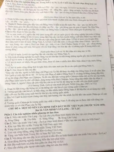 ren
Phần II. Câu trắc nghiệm đùng sai. Trong mỗi ý a), b), c).d) ở mỗi câu, thí sinh chọn đúng hoặc sai
Câu 1. Đọc đoạn tư liệu sau đây:
"Thành lễ Thiên chủa giáo đầu tiên diễn ra ở Phi-lip-pin vào ngày 31/3/1521 tại thị trần Li-ma - xa -
oa, tinh Nam Lây - tê, do hạm đội tàu của Phéc - đi - nǎng Ma - gien - lǎng cử hành. Sự kiện này đã đành
đấu việc Thiên chùa giáo lần đầu tiên xuất hiện ở Phi - lip - pin và cũng là thành lễ đầu tiên ở Đông Nam
Á".
(Sách giáo khoa Lịch sử 10. Bộ cảnh điều, tr.48)
a. Đoạn tư liệu cung cấp thông tin về quá trình hình thành và phát triển của Thiên chùa giáo tại tinh Nam
Lây - tê (Phi-lip-pin).
b. Thánh lễ Thiên chùa giáo đầu tiên của Đông Nam Á diễn ra tại đất nước Phi - lip-pin vào thể kỉ XV.
C. Thiên chúa giáo lần đầu tiền được du nhập vào Phi - lip - pin thông qua các giáo sĩ người Tây Ban Nha.
d. Phi-lip-pin là quốc gia đầu tiền ở khu vực Đông Nam Á tiếp thu Thiên chùa giáo từ phương Tây.
Câu 2. Đọc đoạn tư liệu sau đây:
"Từ xa xura, nước có ý nghĩa đặc biệt quan trọng đối với các quốc gia có nền nông nghiệp lúa nước ở Đông
Nam Á. Từ đó, những lễ hội tế nước mang đậm bàn sắc vǎn hóa truyền thống xuất hiện nhằm mục đich cầu
mong mùa màng tươi tốt, quốc thải dân an, cuộc sống ấm no, hạnh phúC. Lê hội tế nước còn là nghì thức
đón nǎm mới ở một số nước Đông Nam Á. Lễ hội ở mỗi đất nước có tên gọi khác nhau (Thinh - an ở Mi -
an-ma, Song - ko - ran ở Thái Lan, Bun-pi - mây ở Lào, Chôi Chnǎm Thmây ở Cam - pu-chia) nhưng
được tổ chức cùng một mốc thời gian với các hoạt động vǎn hóa đặc sắc và những nghi lễ mang nhiều nét
tương đồng".
(Sách giào khoa Lịch sử 10, Bộ chân trời sáng tạo, tr.S%)
a. Lễ hội té nước là một tin ngưỡng đặc sắc cùa khu vực Đông Nam A.
b. Nền kinh tế nông nghiệp lủa nước đóng vai trò chù đạo là một trong những nguồn gốc sâu xa hình thành
nên lễ hội té nước ở các quốc gia Đông Nam Á.
C. Lễ hội té nước có nhiều tên gọi khác nhau, được tổ chức ở nhiều thời điểm khác nhau ở các nước Đông
Nam A.
d. Lễ hội té nước cũng đồng thời là nghi thức đón nǎm mới cùa tất cả các quốc gia Đông Nam Á.
Câu 3. Đọc đoạn tư liệu sau đây:
"Qua các vǎn bia.người ta biết rằng chữ Phạn của Ân Độ đã được du nhập vào Đông Nam Á từ rất sớm. Bìa
Võ Cạnh có niên đại thế ki III - IV là bia chữ Phạn cổ nhất ở Đông Nam Á và cùng là bằng chừng đầu tiên
về sự du nhập chữ Phạn vào Chǎmpa.Từ đó cho đến khi vương quốc Chǎmpa chấm dứt sự tồn tại của mình,
chữ Phạn luôn luôn là chữ viết được dùng trong triều đình Chǎmpa. Song cũng như nhiều dân tộc khác ở
Đông Nam Á, người Chǎm đã sớm tiếp thu vǎn tự cổ Ân Độ để sáng tạo ra chữ viết của chính mình".
(Vũ Dương Ninh, Lịch sử vǎn mình thế giới, NXB Giáo dục , 2007, tr.172)
a. Đoạn tư liệu cung cấp thông tin về hệ thống các vǎn bìa cổ của vương quốc Chǎm-pa.
b. Thông qua các vǎn bia cổ, ta thấy rằng, cư dân nhiều nước Đông Nam Á đã tiếp thu và sử dụng duy nhất
chữ viết của Ân Độ trong suốt thời kì tồn tại của vương quốc mình.
C. Bia Võ Cạnh là một minh chứng cho thấy ảnh hưởng của vǎn mình Ân Độ đến vǎn minh Chǎm-pa về mặt
chữ viết.
d. Vương quốc Chǎm-pa là vương quốc duy nhất ở Đông Nam Á đã sáng tạo ra được chữ viết rièng của
mình trên cơ sở chữ Phạn của Ấn Độ.
CHỦ ĐỀ 6: MỘT SỐ NÊN VĂN MINH TRÊN ĐẤT NƯỚC VIỆT NAM (TRUÓC NĂM 1858)
Bài 10. VĂN MINH VĂN LANG -ÂU LẠC
Phần I. Câu trắc nghiệm nhiều phương án lựa chọn
Câu 1. Nền vǎn minh Vǎn Lang - Âu Lạc chủ yếu được hình thành trên lưu vực con sông nào sau đây?
D. Sông Cừu Long
B. Thu Bồn C. Sông Hồng
A. Sông Hằng Nền vǎn minh Vǎn Lang - Âu Lạc được hình thành ở khu vực nào sau đây của Việt Nam?
A. Khu vực Bắc Bộ và Bắc Trung Bộ Việt Nam ngày nay.
B. Vùng duyên hải và cao nguyên miền Trung Việt Nam.
C. Lưu vực sông Hồng, sông Thú Bồn và sông
ven biển Nam Trung Bộ và Nam Bộ Việt Nam.
Câu 3. Nội dung nào sau đây là cơ sở kinh tế dẫn đến sự hình thành nền vǎn minh
A. Hoạt động thương nghiệp đường biển đặc biệt phát triển.
B. Bắt đầu xuất hiện sự phân hóa giữa các tầng lớp xã hội.
C. Nhu cầu chống giặc ngoại xâm ngày càng trở nên bức thiết.