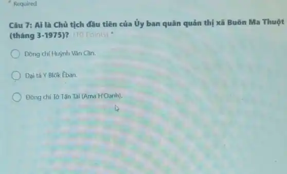 Required
Câu 7: Ai là Chủ tịch đầu tiên của Ủy ban quân quản thị xã Buôn Ma Thuột
(tháng 3-1975 )? (10 Points)
Đồng chí Huỳnh Vǎn Cần.
Đại tá Y Blốk Eban.
Đồng chí Tô Tấn Tài (Ama H'Oanh).