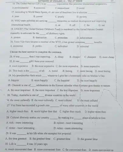 REV38388 or ERGLUSI) 10 - ThE 2^nd TERm
16. The United Nations (UN) is an __ organization that promotes international cooperation.
A.environmental
B.economic
C. international
D.world
17. According to World Bank figures, 41 per cent of Brazilians live in absolute __ .
A. poor
B. poorer
C. poorly
D. poverty
18. WHO main activities are carrying __ researches on medical development and improving
international health.
D. out
A. on
B. off
C. for
19. UNICEF (The United Nations Children's Fund) is mandated by the.United Nations General
Assembly to advocate for the __ of children's rights.
A. protest
B. destruction	C. protection
D. achievement
20. Since Viet Nam became a member of the WTO., it has gained numerous __ benefits.
A. economic	B. politic	C. individual	D. universal
Choose the best answer to complete the sentence.
21. It was __ than I was expecting. A. cheap B. cheaper C. cheapest D. more cheap
22. It was __ gift I have ever received.
A. most expensive B. the most expensive C. the more expensive D. more expensive
23. This book is the __ of all A. bored B. boring C. more boring D most boring
24. My grandmother feels much __ whenever I give her a homemade cake on Mother's Day.
A. happier	B. more happily C. the happiest D. the most happily
25. Chuseok is one of __ celebrations in the Korean calendar when Koreans give thanks to nature.
A. the most important B. the more important C. the less' important D. more important
26. Today, Australia is one of __ diverse countries in'the world.
A. the more culturally B. the most culturally C. most cultural D. the most cultural
27. Viet Nam has recorded a growth rate __ of many other countries in the world!
A. higlier much than B. much higher than that C. higher than much D:higher more than
28. Cultural diversity makes our country __ by making it a __ place in;which to live.
A. rich-more interesting	B. richest - most interesting
C. richer-most interesting	D. richer-more interesting
29. It was __ in his life when she accepted his proposal.
A. the time greatest B. the greatest time C. greatest time D. the greater time
30. Life is __ it was 10 years ago.
A. much convenient than B. more convenient than C. far convenient than D. more convenient as