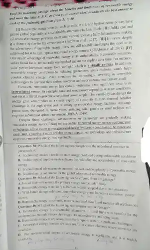 revergraph -
Read the following passage about the benefits and limitations of renewable energy
and mark the letter A, B,C, or D on your answer sheet to indicate the best answer to
each of the following questions from 31 to 40.
[I] Renewable energy sources, such as solar wind, and hydroelectric power, have
gained global popularity as a sustainable alternative to fossil fuels [II] Unlike coal and
oil, renewable energy generates electricity without releasing harmful emissions making
it a cleaner option for the environment (Jacobson et al., 2017)[III However, despite
the advantages of renewable energy, there are still notable challenges that need to be
addressed for it to fully replace traditional energy sources (Ell Abban et al . 2014). [IV]
One major advantage of renewable energy is its sustainability Renewable resources,
unlike fossil fuels, are naturally replenished and do not deplete over time. For instance,
solar power harnesses energy from sunlight,which is virtually endless. In addition,
renewable energy contributes to reducing greenhouse gas emissions,which helps
combat climate change Many countries are increasingly investing in renewable
technologies to decrease their carbon footprint and meet international climate goals.
However, renewable energy has certain limitations.One significant issue is its
intermittent nature; for example, solar and wind power depend on weather conditions,
making it difficult to generate a consistent power supply. This variability can disrupt the
energy grid, which relies on a steady supply of electricity to meet demand. Another
challenge is the high initial cost of setting up renewable energy facilities.Although
prices have decreased in recent years, installing solar panels or wind turbines still
requires substantial upfront investment (IRENA, 2019).
Despite these challenges, advancements in technology are gradually making
renewable energy more efficient and accessible Improved energy storage systems,such
as batteries, allow excess power generated during favourable conditions to be stored and
used later, ensuring a more reliable energy supply. As technology and infrastructure
improve, renewable energy may eventually.
Question 38: Which of the following best paraphrases the underlined sentence in
paragraph 4?
A. Technology makes it harder to store energy produced during unfavorable conditions.
B. Technological improvements enhance the reliability and accessibility of renewable
energy.
D. Technology is not crucial for the global adoption of renewable energy.
Question 39: Which of the following can be inferred from the passage?
A. Fossil fuels will remain the primary energy source indefinitely.
B. Renewable energy is unlikely to become widely adopted due to its limitations.
C. With better storage solutions, renewable energy could become a consistent power
source.
D. Renewable energy is currently more economical than fossil fuels for all applications.
Question 40: Which of the following best summarizes the passage?
A. Renewable energy is a sustainable alternative to fossil fuels with benefits for the
environment, though it faces challenges like inconsistency and setup costs.
B. Renewable energy is replacing fossil fuels rapidly with no significant challenges.
C. Renewable energy sources are only useful in