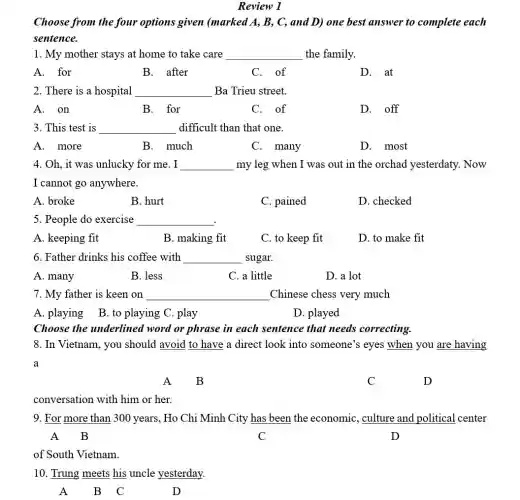 Review 1
Choose from the four options given (marked A, B, C, and D) one best answer to complete each
sentence.
1. My mother stays at home to take care __ the family.
A. for
B. after
C. of
D. at
2. There is a hospital __ Ba Trieu street.
A. on
B. for
C. of
D. off
3. This test is __ difficult than that one.
A. more
B. much
C. many
D. most
4. Oh, it was unlucky for me. I __ my leg when I was out in the orchad yesterdaty.Now
I cannot go anywhere.
A. broke
B. hurt
C. pained
D. checked
5. People do exercise __
A. keeping fit
B. making fit
C. to keep fit
D. to make fit
6. Father drinks his coffee with __ sugar.
A. many
B. less
C. a little
D. a lot
7. My father is keen on __ Chinese chess very much
A. playing B. to playing C. play
D. played
Choose the underlined word or phrase in each sentence that needs correcting.
8. In Vietnam, you should avoid to have a direct look into someone's eyes when you are having
a
A B
C
D
conversation with him or her.
9. For more than 300 years, Ho Chi Minh City has been the economic, culture and political center
A B	C	D
of South Vietnam.
10. Trung meets his uncle yesterday.
A B C	D