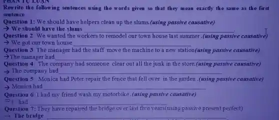 Rewrite the following sentences using the words given so that they mean exactly the same as the first
sentence
Question 1: We should have helpers clean up the slums (using passive causative)
> We should have the slums __
workers to remodel our town house last summer .(using passive e causative)
> We got our town house __
Question 3: The manager had the staff move the machine to a new station(using passive causative)
->The manager had __
Question The company had someone clear out all the junk in the store.(using passive ive causative)
> The company had __
Question 5: Monica had Peter repair the fence that fell over in the garden .(using passive causative)
- Monica had __
Question 6: I had my friend wash my motorbike.(using passive causative)
I had __
Question 7: They have repaired the bridge over last five years(using passiv present perfect)
> The bridge __