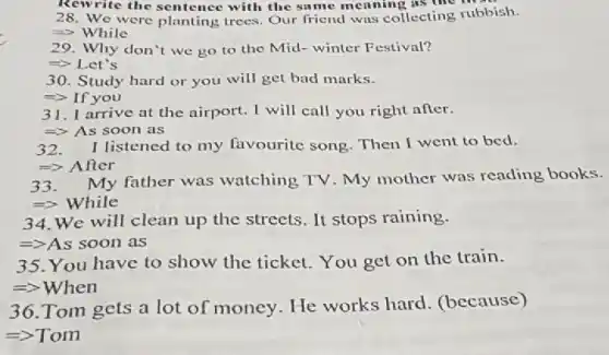 Rewrite the sentence with the same meaning as the
28. We were planting trees. Our friend was collecting rubbish.
=> While
29. Why don't we go to the Mid- winter Festival?
=> Let's
30. Study hard or you will get bad marks.
=> If you
31. I arrive at the airport. I will call you right after.
=> As soon as
32. I listened to my favourite song . Then I went to bed.
=> After
33. A My father was watching TV. My mother was reading books.
=>While
34. We will clean up the streets. It stops raining.
=>As soon as
35. You have to show the ticket. You get on the train.
=>When
36.Tom gets a lot of money. He works hard (because)
=>Tom