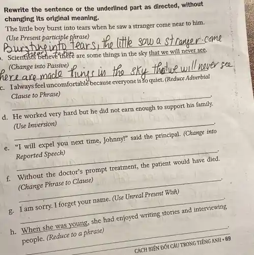 Rewrite the sentence or the underlined part as directed, without
changing Its original meaning.
The little boy burst into tears when he saw a stranger come near to him.
(Use Present participle phrase)
__
are some things in
(Change into Passive)
__
c. I always feel uncomfortable
because everyone
__
Clause to Phrase)
d. He worked very hard
but he
(Use Inversion)
__
next
Reported Speech)
__
f.
(Change Phrase to Clause)
__
.
c. I am sorry.I forget your name. (Use Unreal Present Wish)
__ g
h. When she was
people. (Reduce to a phrase)
CÁCH BIÉN ĐÓI CÂU TRONG TIẾNG
ANHcdot 69