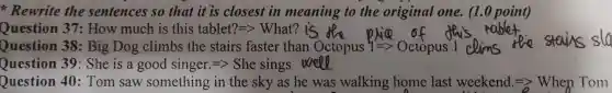 Rewrite the sentences so that it is closest in meaning to the original one.(1.0 point)
Question 37:How much is this tablet?=gt What ?
Question 38:Big Dog climbs the stairs faster than Octopus 1 clims
stays sla
Question 39 She is a good singer.=> She sings w
Question 40:Tom saw something in the sky as he was walking home last weekend. Longrightarrow  When Tom