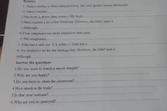 Rewrite.
1. Anna's mother is from china;however, she can't speak Chinese (However)
- Anna's mother.
2.My book is newer than yours-My book ........
__
3.Mary studied a lot of her Math test.However, she didn't pass it.
->Although.
__
4. Your sunglasses are more expensive than mine
My sunglasses...
.............................................................................
__
5. John has a new car. It is white.->John has 3 ....
__
6. Ivy studied a lot for her biology test. However, she didn't pass it
Although..
__
Answer the questions
1.Do you want to watch a movie tonight?...
__
2.Why are you happy?
__
..............- I is a - I - I in
.............
3.Do you have to
clean the classroom?
__
itti ............
............
How much is the train
__ ...
5.Is that your suitcase'
__
...........( ) 1............
6.Why are you so annoyed? ............
__ titt