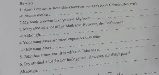 Rewrite.
1. Anna's mother is from china;however , she can't speak Chinese (However)
-> Anna's mother .............. __ ......................................................................
2.My book is newer than yours-gt My book ............ __ ......................................................................
3.Mary studied a lot of her Math test However, she didn't pass it.
->Although.
4.Your sunglasses are more expensive than mine
-> My sunglasses ...........	..................... __
5. John has a new car. It is white ->John has a
__
6. Ivy studied a lot for her biology test. However, she didn't pass it
Although.
__