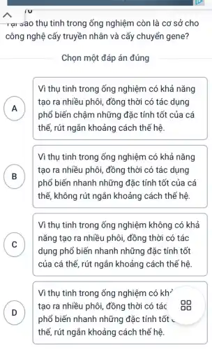 rại sao thụ tinh trong ống nghiệm còn là cơ sở cho
công nghệ cấy truyền nhân và cấy chuyển gene?
Chọn một đáp án đúng
A
.
Vì thụ tinh trong ống nghiệm có khả nǎng
tạo ra nhiều phôi , đồng thời có tác dụng
phổ biến chậm những đặc tính tốt của cá
thế, rút ngắn khoảng cách thế hệ
Vì thụ tinh trong ống nghiệm có khả nǎng
B
tạo ra nhiều phôi,đồng thời có tác dụng
D
phổ biến nhanh những đặc tính tốt của cá
thế, không rút ngắn khoảng cách thế hệ
Vì thụ tinh trong ống nghiệm không có khả
C
nǎng tạo ra nhiều phôi, đồng thời có tác
v
dụng phổ biến nhanh những đặc : tính tốt
của cá thế, rút ngắn khoảng cách thế hệ
Vì thụ tinh trong ống nghiệm có kh'
D
tạo ra nhiều phôi , đồng thời có tác . Độ
phổ biến nhanh những đặc tính tốt .