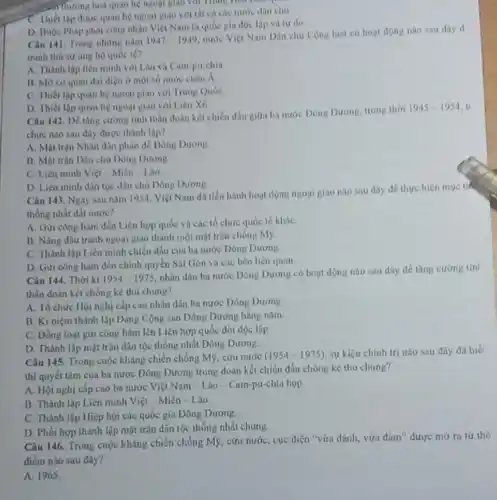 riluring hoá quan hệ ngoại giao với Thíng How own
C. Thiết lập được quan hệ ngoại giao nước dân chu
D. Buộc Phap phat công nhận Việt Nam là quốc gia độc lập và tư do
Câu 141. Trong những nǎm 1947-1949
nước Việt Nam Dân chu Cộng hoà có hour dong nào sau day d
tranh thi sự ung họ quóc té?
A. Thành lập liên minh với Lào và Cam-pu-chia
13. Mo co quan đại diện ở một số nước châu X
C. Thiết lập quan hệ ngoại giao với Trung Quốc
D. Thiết lộp quan hệ ngoại giao với Liên Xô
Câu 142. Dố tǎng cường tinh thần đoàn kết chiến đầu giữa ba nước Dòng Dương, trong thài
1945-1954
chức nào sau đây được thành lập?
A. Một trận Nhân dân phản để Dòng Dương.
B. Mặt trận Dân chủ Đông Dương.
C. Liên minh Viẹt Miên Lào
D. Liên minh dân tộc dân chủ Đông Durong
Câu 143. Ngay sau nǎm 1954, Việt Nam đi tiến hành hoạt động ngogi giao nào sau đây để thực hiện muc tic
thống nhất đất nước?
A. Giri công hàm đến Liên hợp quốc và các tổ chức quốc tế khác
B. Nâng đấu tranh ngoại giao thành một mặt trận chống M9.
C. Thành lập Liên minh chiến đầu của ba nước Dòng Dương
D. Gửi công hàm đến chính quyền Sài Gòn và các bên liên quan
Câu 144. Thời kì 1954-1975
nhân dân ba nước Dông Dương có hoạt động nào sau dây để tǎng cương tin)
thần đoàn kết chống ke thủ chung?
A. Tổ chức Hội nghị cắp cao nhân dân ba nước Đông Dương
B. Ki niệm thành lập Đảng Cộng sản Đông Dương hằng nǎm.
C. Dồng loạt gửi công hàm lên Liên hợp quốc đòi độc lập
D. Thành lập mặt trận dân tộc thống nhất Đông Dương.
Câu 145. Trong cuộc kháng chiến chống Mỹ cứu nước
(1954-1975) sự kiện chính trị nào sau đáy đã biể
thị quyết tâm của ba nước Đông Dương trong doàn kết chiến đầu chồng kẻ thu chung?
A. Hội nghị cấp cao bạ nước Việt Nam - Lào -Cam-pu-chia họp
B. Thành lập Liên minh Việt - Miên - Lào.
C. Thành lập Hiệp hội các quốc gia Đông Dương.
D. Phối hợp thành lập mặt trận dân tộc thống nhất chung
Câu 146. Trong cuộc kháng chiến chống Mỹ cứu nước, cục diện "vừa đánh, vừa đảm"được mở ra từ thờ
điểm nào sau đây?
A. 1965.
