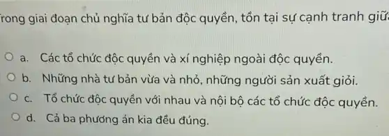 rong giai đoạn chủ nghĩa tư bản độc quyền, tồn tại sự cạnh tranh giữ
a. Các tổ chức độc quyền và xí nghiệp ngoài độc quyền.
b. Những nhà tư bản vừa và nhỏ , những người sản xuất giỏi.
c. Tổ chức độc quyền với nhau và nội bộ các tổ chức độc quyền.
d. Cả ba phương án kia đều đúng.